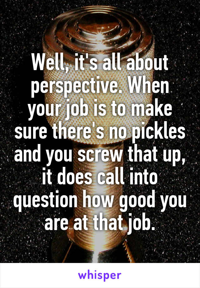 Well, it's all about perspective. When your job is to make sure there's no pickles and you screw that up, it does call into question how good you are at that job.