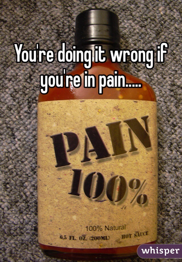 You're doing it wrong if you're in pain.....
