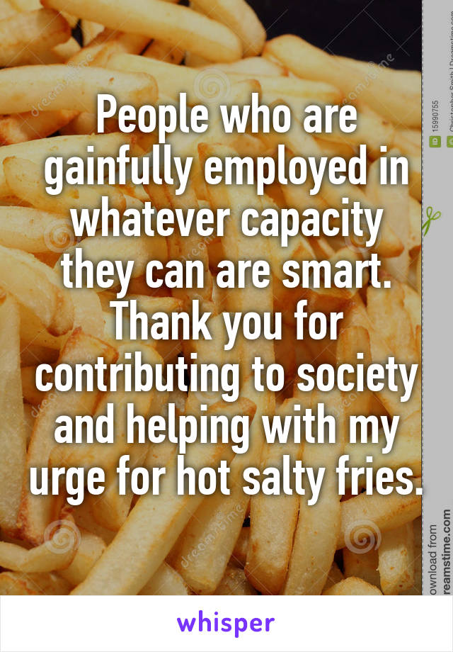 People who are gainfully employed in whatever capacity they can are smart. Thank you for contributing to society and helping with my urge for hot salty fries. 