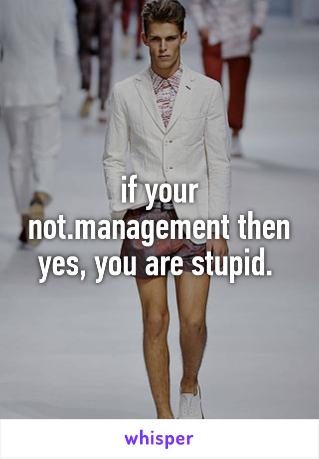 if your not.management then yes, you are stupid. 