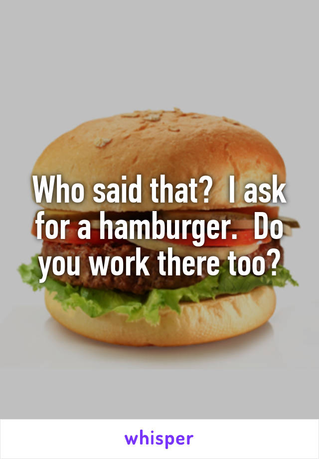 Who said that?  I ask for a hamburger.  Do you work there too?