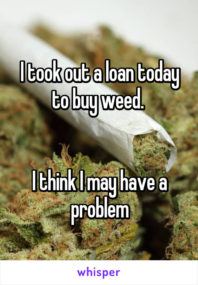 I took out a loan today to buy weed. 


I think I may have a problem