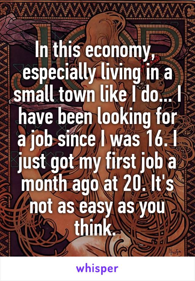 In this economy,  especially living in a small town like I do... I have been looking for a job since I was 16. I just got my first job a month ago at 20. It's not as easy as you think. 