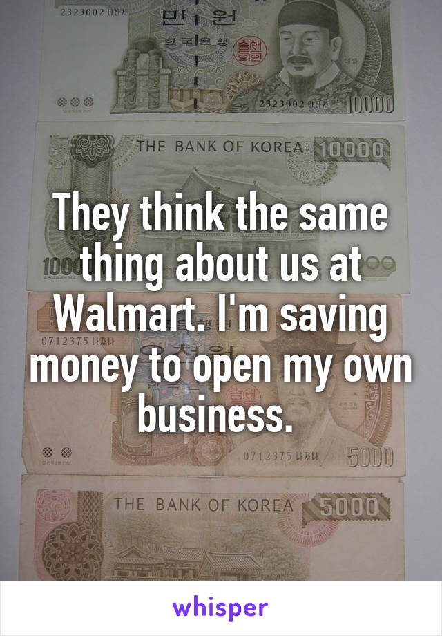 They think the same thing about us at Walmart. I'm saving money to open my own business. 