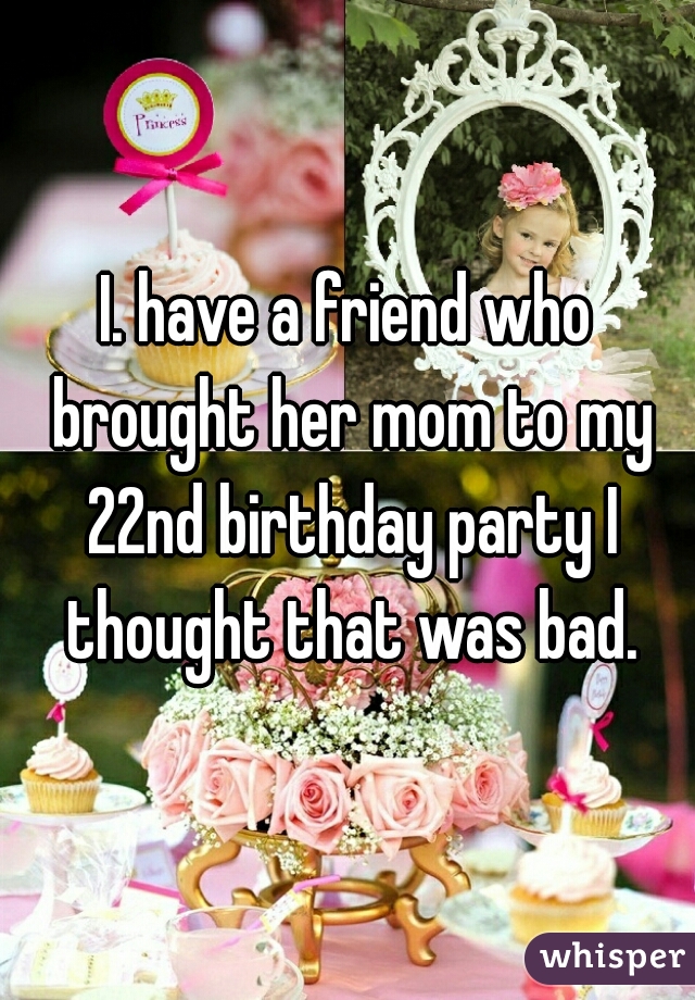 I. have a friend who brought her mom to my 22nd birthday party I thought that was bad.