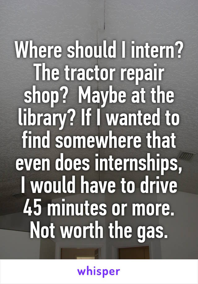 Where should I intern? The tractor repair shop?  Maybe at the library? If I wanted to find somewhere that even does internships, I would have to drive 45 minutes or more. Not worth the gas.