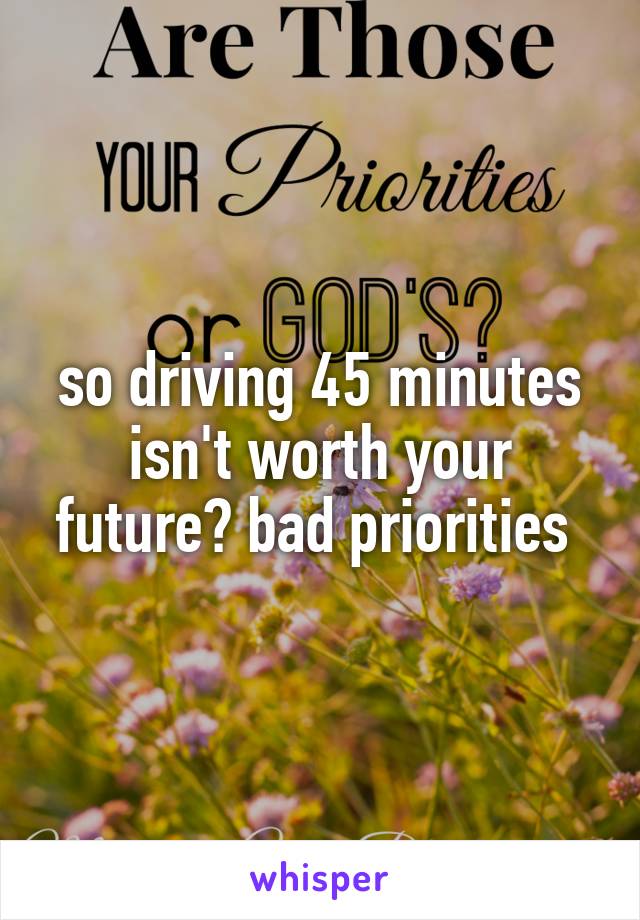 so driving 45 minutes isn't worth your future? bad priorities 