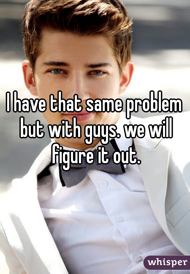 I have that same problem but with guys. we will figure it out.