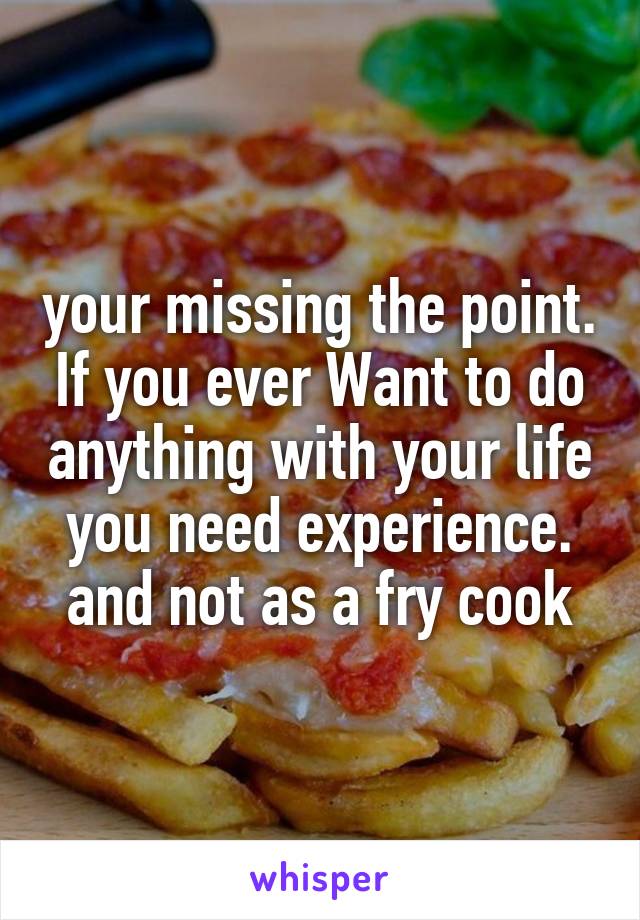 your missing the point. If you ever Want to do anything with your life you need experience. and not as a fry cook