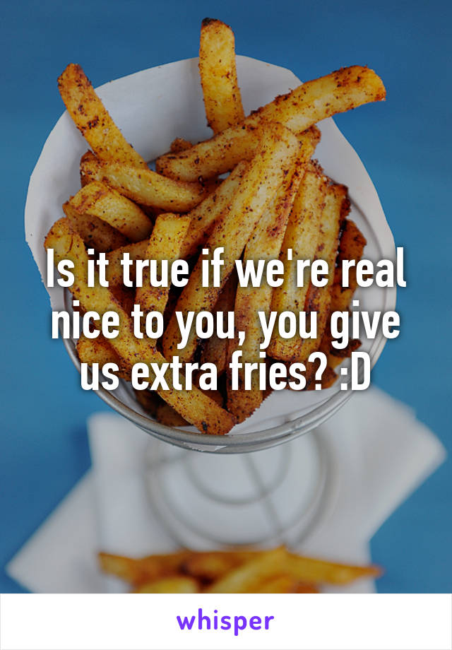 Is it true if we're real nice to you, you give us extra fries? :D