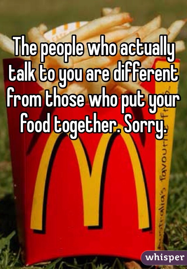 The people who actually talk to you are different from those who put your food together. Sorry.