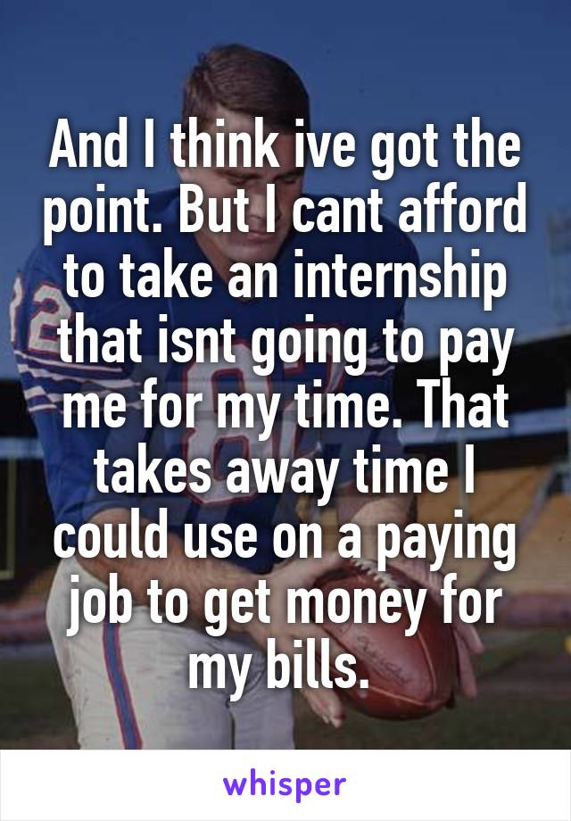 And I think ive got the point. But I cant afford to take an internship that isnt going to pay me for my time. That takes away time I could use on a paying job to get money for my bills. 