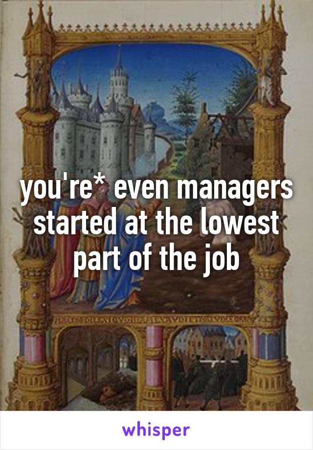 you're* even managers started at the lowest part of the job