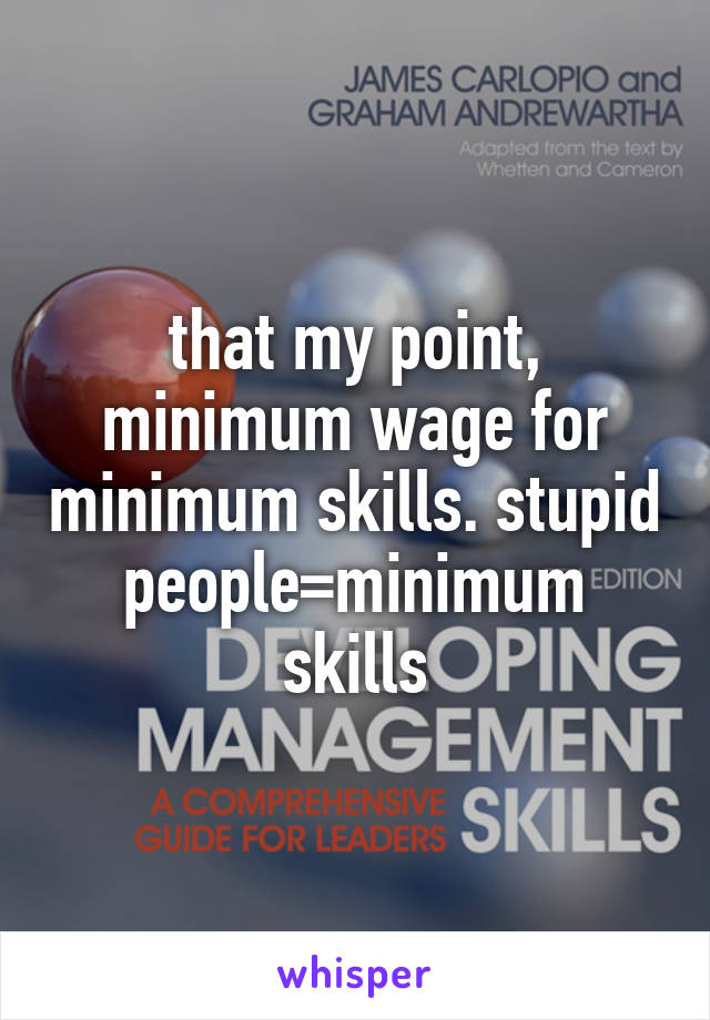 that my point, minimum wage for minimum skills. stupid people=minimum skills