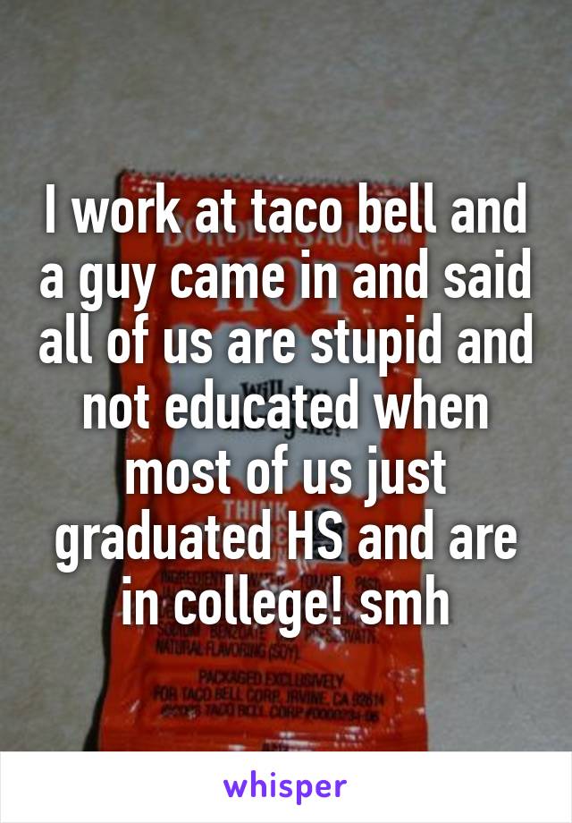 I work at taco bell and a guy came in and said all of us are stupid and not educated when most of us just graduated HS and are in college! smh