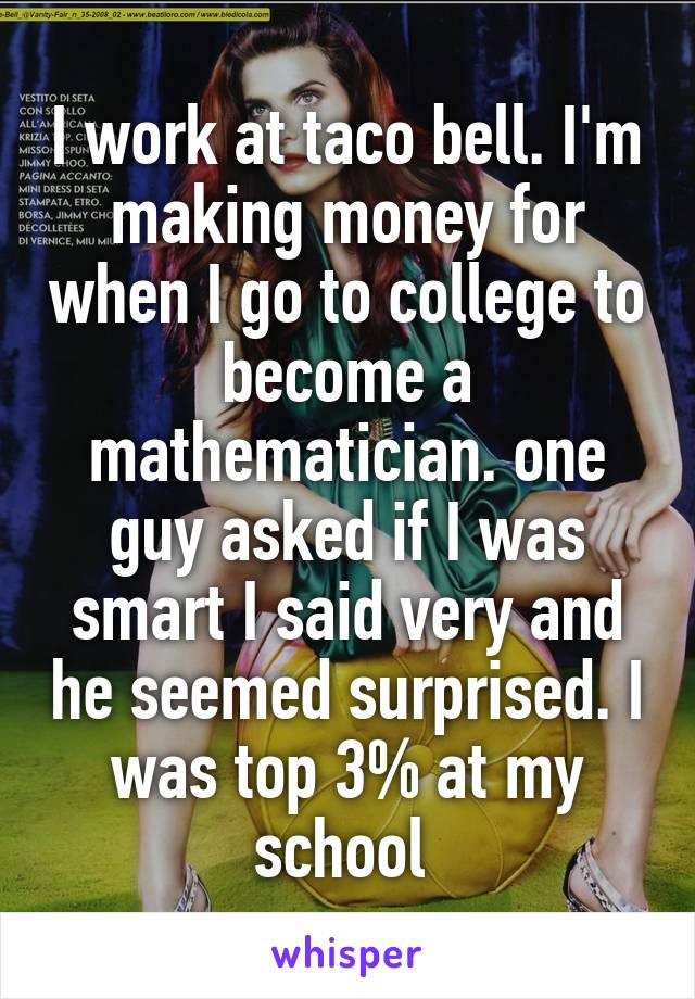 I work at taco bell. I'm making money for when I go to college to become a mathematician. one guy asked if I was smart I said very and he seemed surprised. I was top 3% at my school 