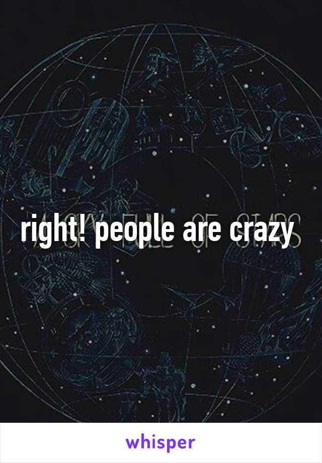 right! people are crazy 