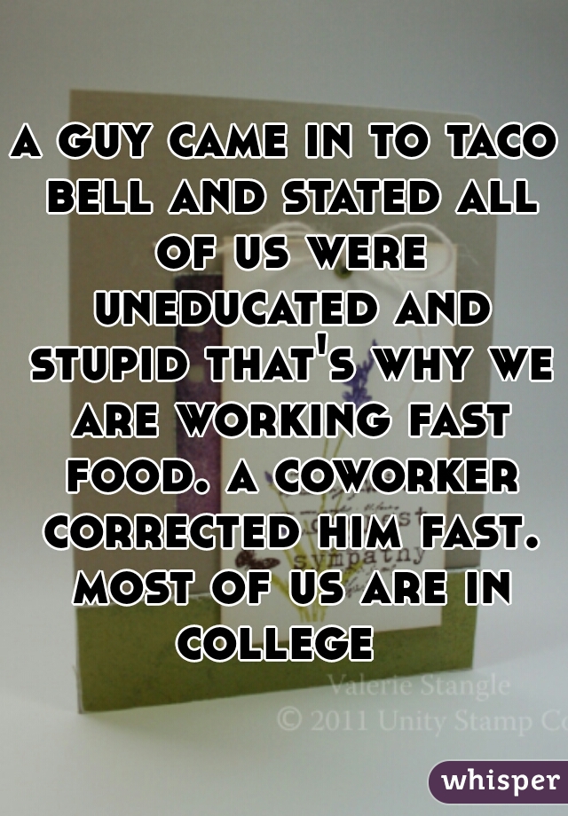 a guy came in to taco bell and stated all of us were uneducated and stupid that's why we are working fast food. a coworker corrected him fast. most of us are in college  