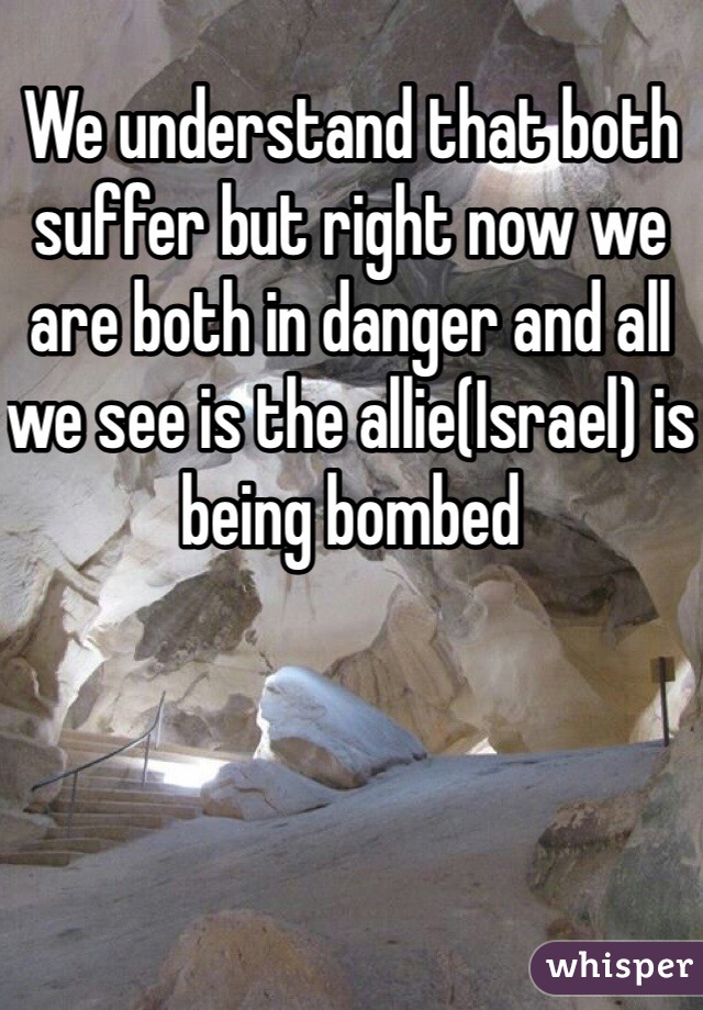 We understand that both suffer but right now we are both in danger and all we see is the allie(Israel) is being bombed