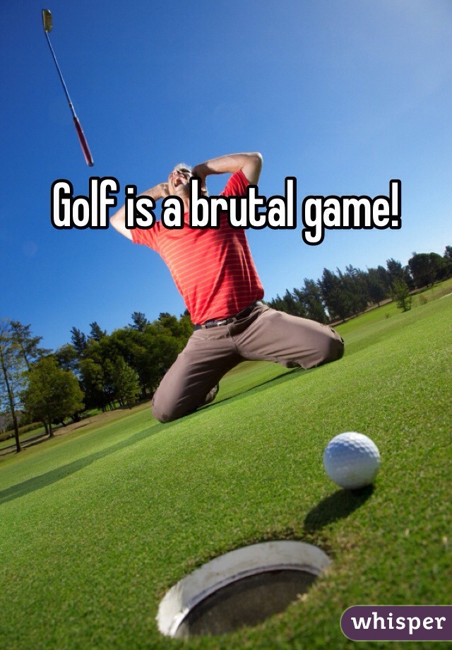 Golf is a brutal game! 