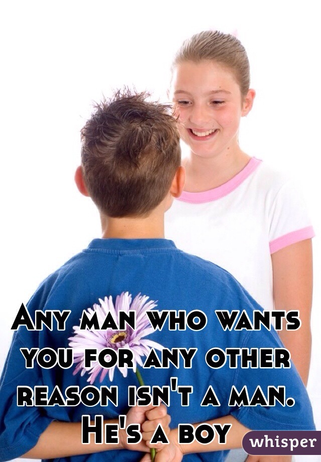 Any man who wants you for any other reason isn't a man. He's a boy