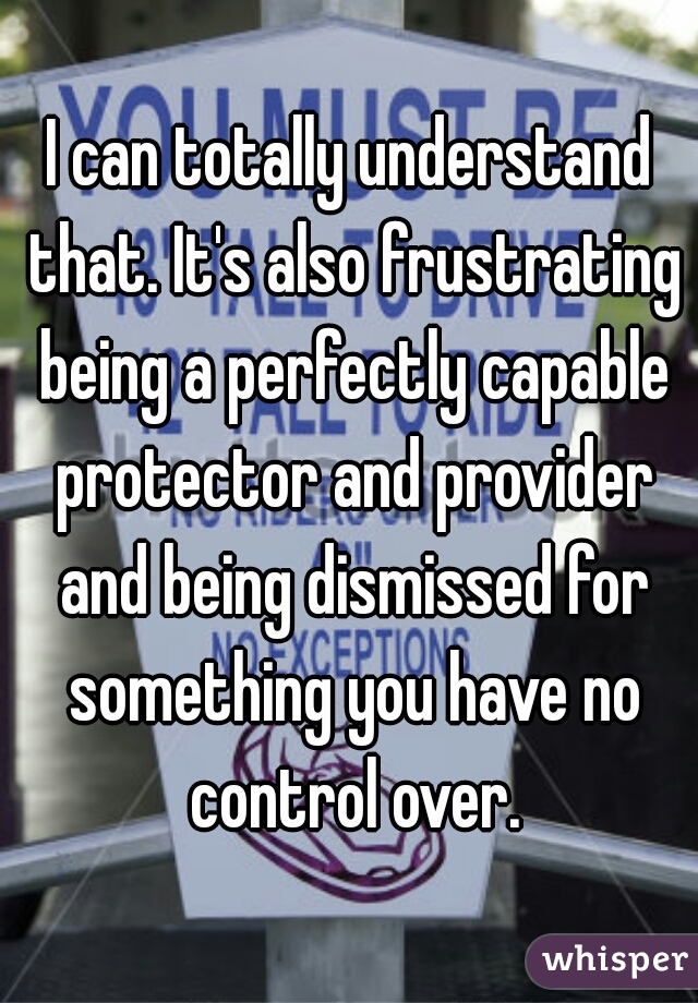 I can totally understand that. It's also frustrating being a perfectly capable protector and provider and being dismissed for something you have no control over.