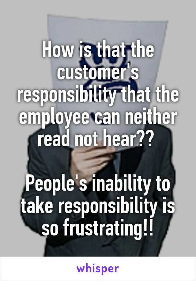 How is that the customer's responsibility that the employee can neither read not hear?? 

People's inability to take responsibility is so frustrating!!