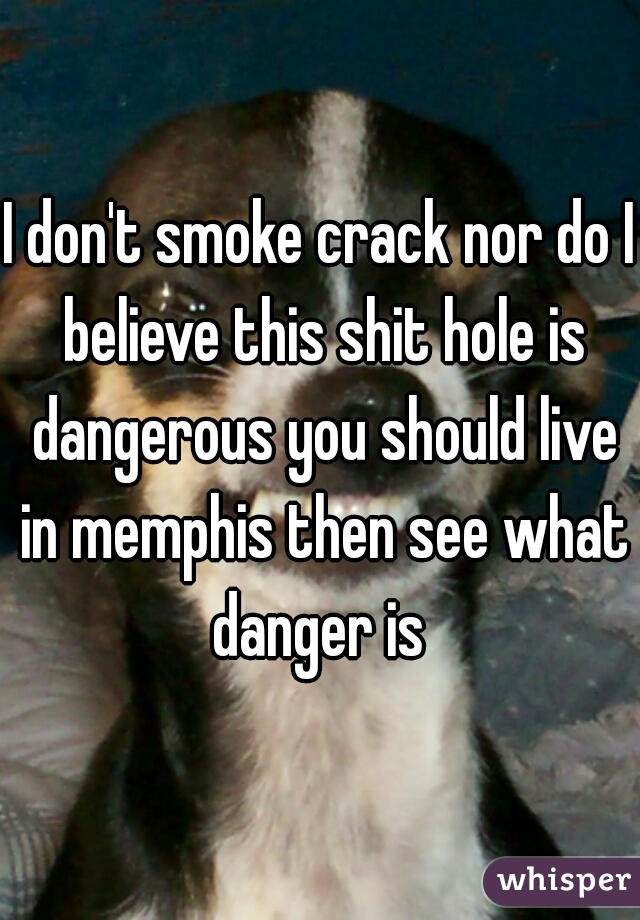 I don't smoke crack nor do I believe this shit hole is dangerous you should live in memphis then see what danger is 