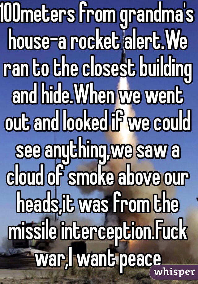 100meters from grandma's house-a rocket alert.We ran to the closest building and hide.When we went out and looked if we could see anything,we saw a cloud of smoke above our heads,it was from the missile interception.Fuck war,I want peace
