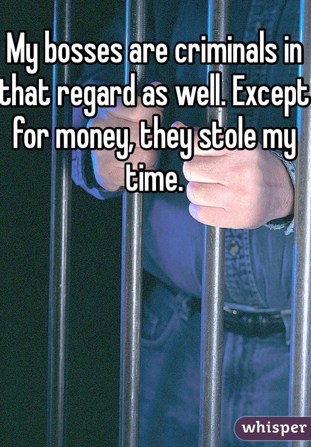My bosses are criminals in that regard as well. Except for money, they stole my time. 