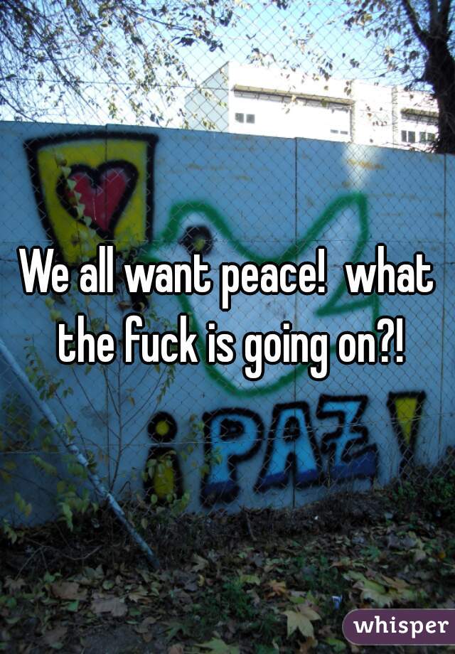 We all want peace!  what the fuck is going on?!
