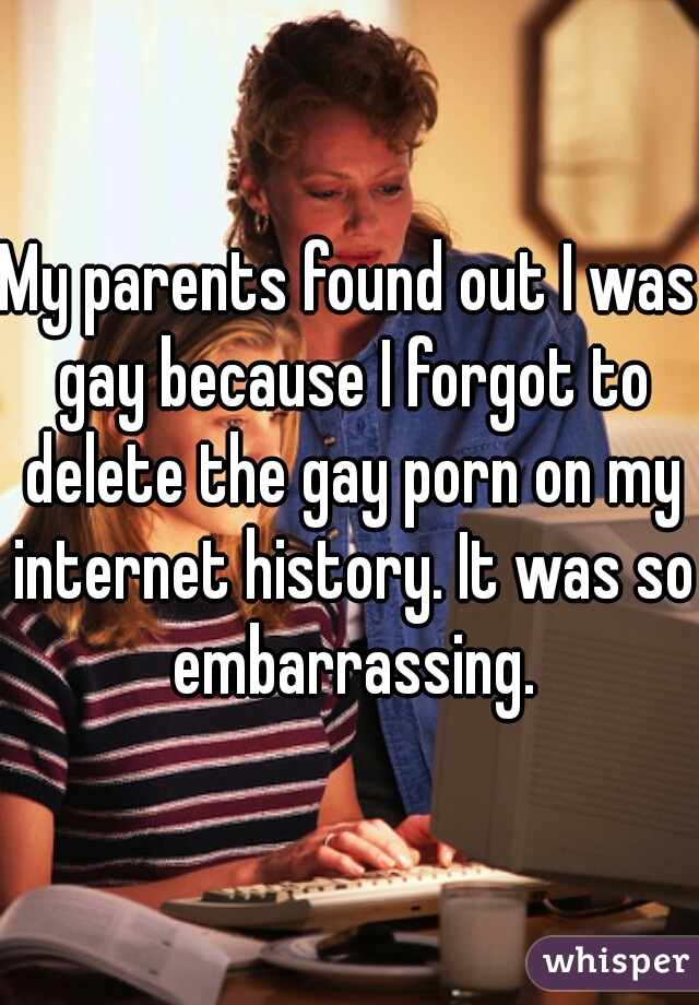 My parents found out I was gay because I forgot to delete the gay porn on my internet history. It was so embarrassing.