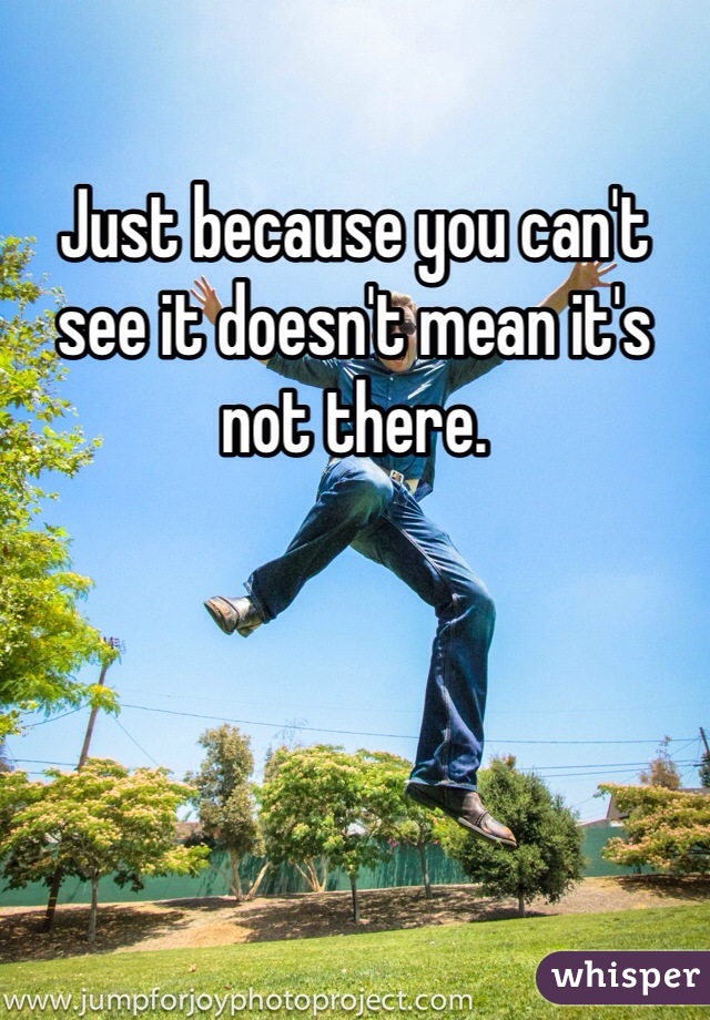 Just because you can't see it doesn't mean it's not there. 