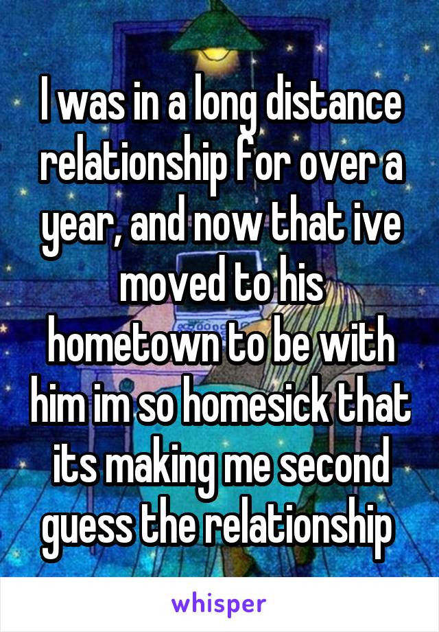 I was in a long distance relationship for over a year, and now that ive moved to his hometown to be with him im so homesick that its making me second guess the relationship 