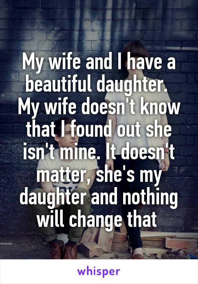 My wife and I have a beautiful daughter.  My wife doesn't know that I found out she isn't mine. It doesn't matter, she's my daughter and nothing will change that 