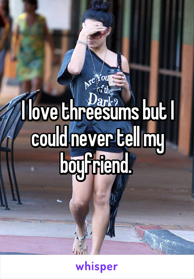 I love threesums but I could never tell my boyfriend. 