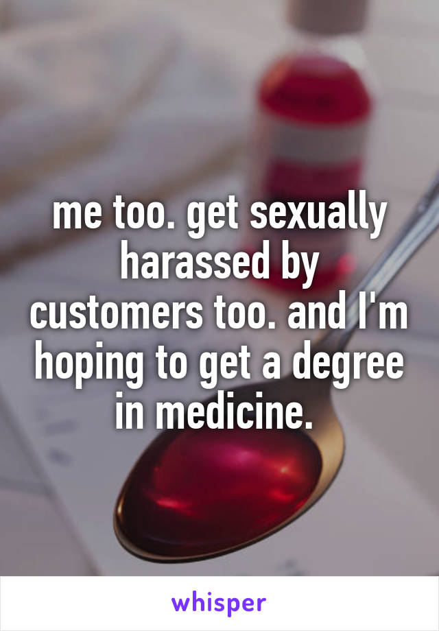 me too. get sexually harassed by customers too. and I'm hoping to get a degree in medicine. 