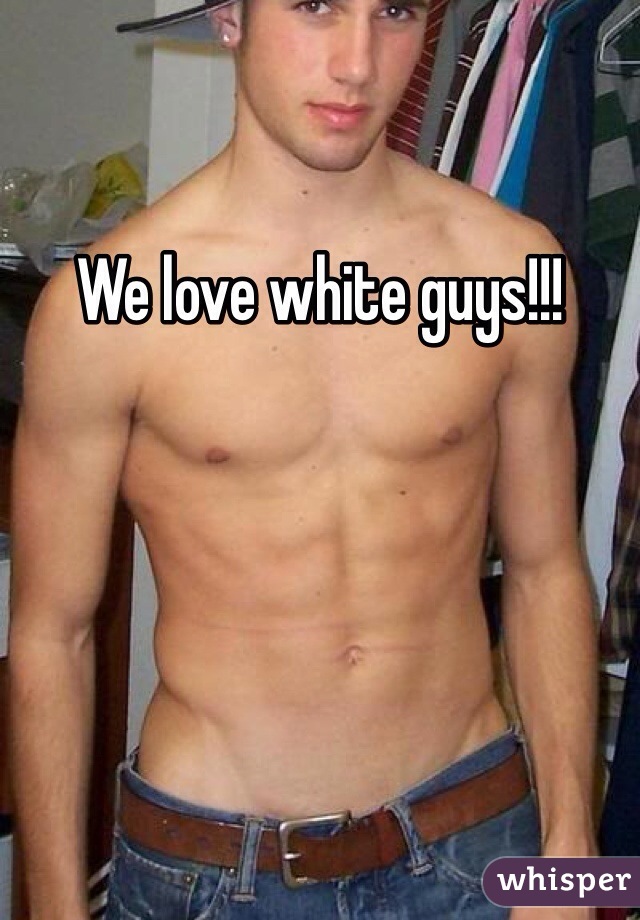We love white guys!!!