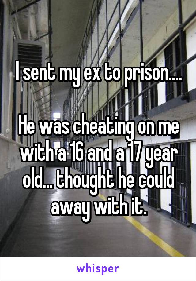 I sent my ex to prison....

He was cheating on me with a 16 and a 17 year old... thought he could away with it.