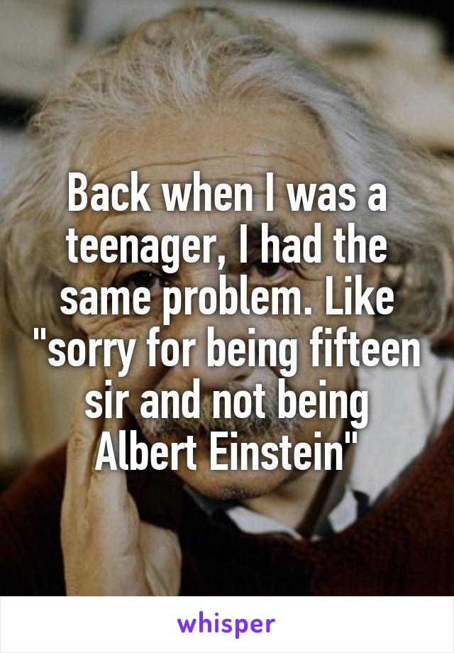 Back when I was a teenager, I had the same problem. Like "sorry for being fifteen sir and not being Albert Einstein"