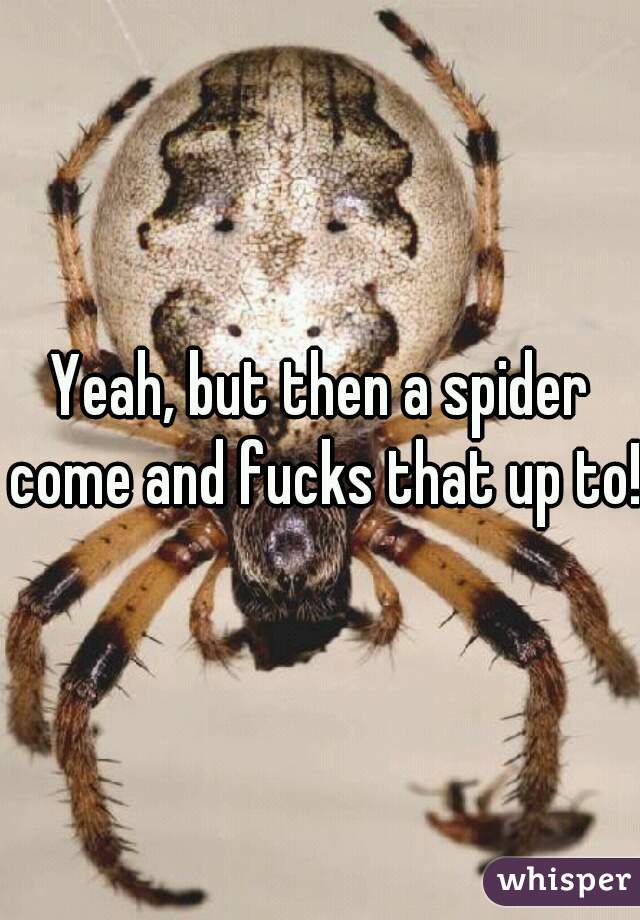 Yeah, but then a spider come and fucks that up to!