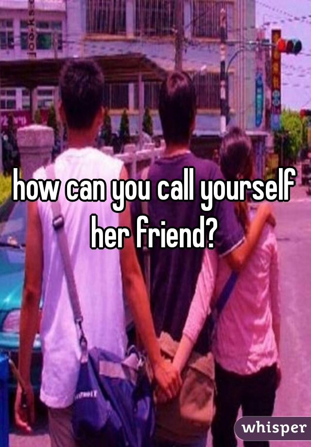 how can you call yourself her friend?