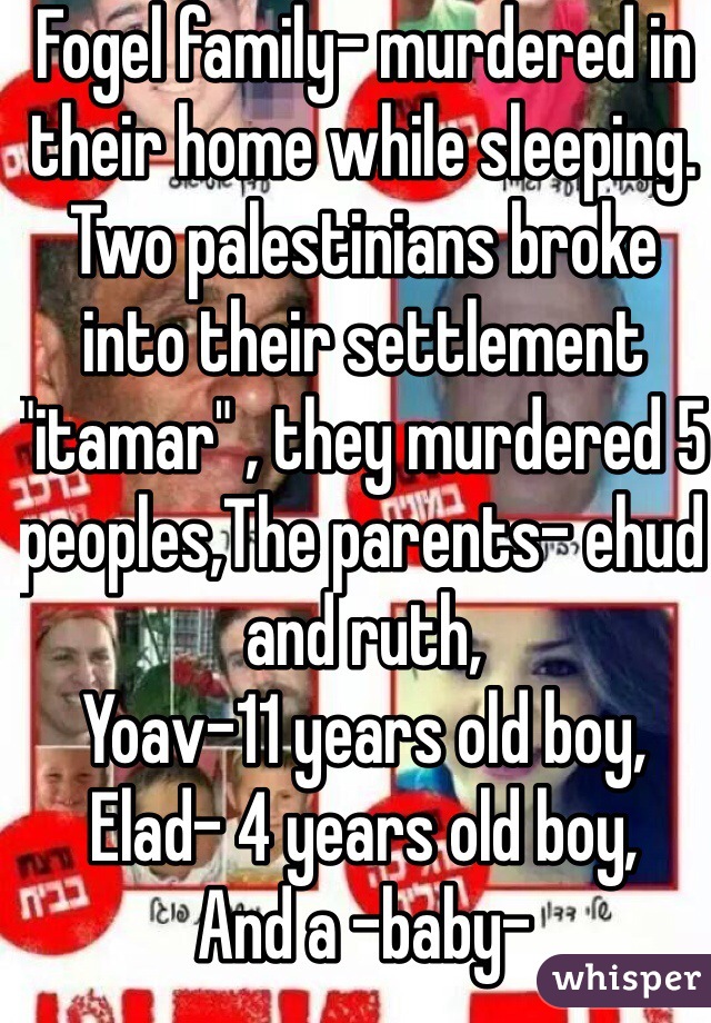 Fogel family- murdered in their home while sleeping.
Two palestinians broke into their settlement "itamar" , they murdered 5 peoples,The parents- ehud and ruth, 
Yoav-11 years old boy,
Elad- 4 years old boy,
And a -baby- 