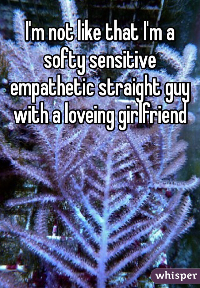 I'm not like that I'm a softy sensitive empathetic straight guy with a loveing girlfriend 