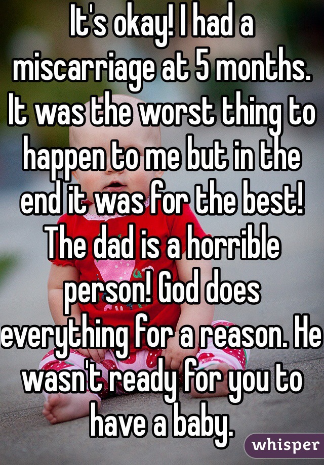 It's okay! I had a miscarriage at 5 months. It was the worst thing to happen to me but in the end it was for the best! The dad is a horrible person! God does everything for a reason. He wasn't ready for you to have a baby. 