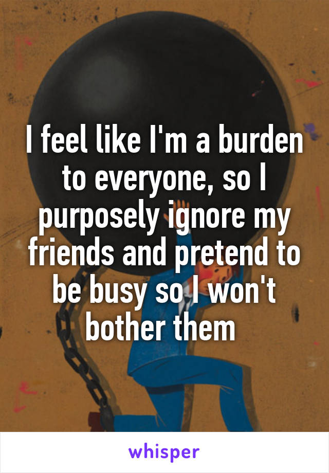 I feel like I'm a burden to everyone, so I purposely ignore my friends and pretend to be busy so I won't bother them 