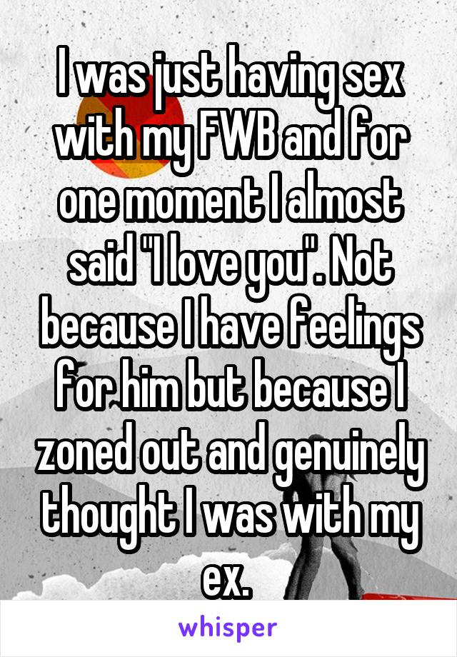 I was just having sex with my FWB and for one moment I almost said "I love you". Not because I have feelings for him but because I zoned out and genuinely thought I was with my ex. 