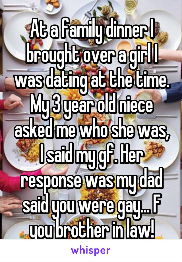 At a family dinner I brought over a girl I was dating at the time. My 3 year old niece asked me who she was, I said my gf. Her response was my dad said you were gay... F you brother in law!