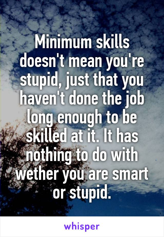 Minimum skills doesn't mean you're stupid, just that you haven't done the job long enough to be skilled at it. It has nothing to do with wether you are smart or stupid.