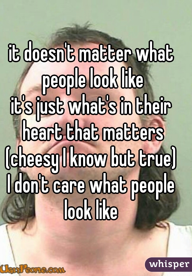 it doesn't matter what people look like
it's just what's in their heart that matters
(cheesy I know but true)
I don't care what people look like 